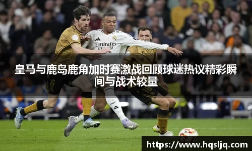 皇马与鹿岛鹿角加时赛激战回顾球迷热议精彩瞬间与战术较量